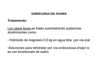 SOBRECARGA DEL RUMEN
Tratamiento:
Los casos leves se tratan suministrando sustancias
alcalinizantes como:
- Hidróxido de magnesio 0,5 kg en agua tibia por vía oral
-Soluciones para rehidratar por vía endovenosa (mejor si
es con bicarbonato de sodio).
 