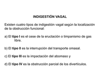 INDIGESTIÓN VAGAL
Existen cuatro tipos de indigestión vagal según la localización
de la obstrucción funcional:
a) El tipo I es el cese de la eructación o timpanismo de gas
libre.
b) El tipo II es la interrupción del transporte omasal.
c) El tipo III es la impactación del abomaso y
d) El tipo IV es la obstrucción parcial de los divertículos.
 