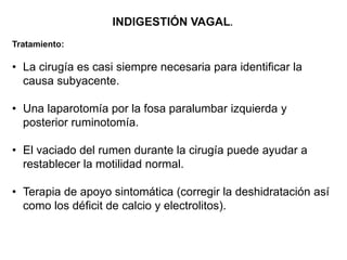 INDIGESTIÓN VAGAL.
Tratamiento:
• La cirugía es casi siempre necesaria para identificar la
causa subyacente.
• Una laparotomía por la fosa paralumbar izquierda y
posterior ruminotomía.
• El vaciado del rumen durante la cirugía puede ayudar a
restablecer la motilidad normal.
• Terapia de apoyo sintomática (corregir la deshidratación así
como los déficit de calcio y electrolitos).
 
