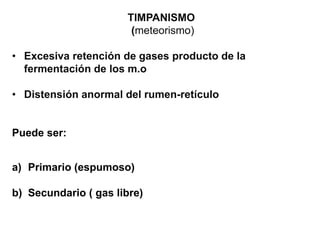TIMPANISMO
(meteorismo)
• Excesiva retención de gases producto de la
fermentación de los m.o
• Distensión anormal del rumen-retículo
Puede ser:
a) Primario (espumoso)
b) Secundario ( gas libre)
 