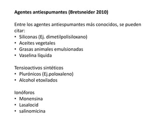 Agentes antiespumantes (Bretsneider 2010)
Entre los agentes antiespumantes más conocidos, se pueden
citar:
• Siliconas (Ej. dimetilpolisiloxano)
• Aceites vegetales
• Grasas animales emulsionadas
• Vaselina líquida
Tensioactivos sintéticos
• Plurónicos (Ej.poloxaleno)
• Alcohol etoxilados
Ionóforos
• Monensina
• Lasalocid
• salinomicina
 