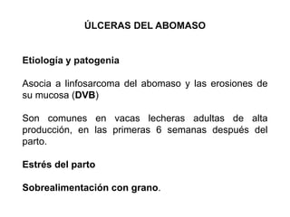 ÚLCERAS DEL ABOMASO
Etiología y patogenia
Asocia a linfosarcoma del abomaso y las erosiones de
su mucosa (DVB)
Son comunes en vacas lecheras adultas de alta
producción, en las primeras 6 semanas después del
parto.
Estrés del parto
Sobrealimentación con grano.
 