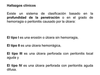 Hallazgos clínicos
Existe un sistema de clasificación basado en la
profundidad de la penetración o en el grado de
hemorragia o peritonitis causado por la úlcera:
El tipo I es una erosión o úlcera sin hemorragia,
El tipo II es una úlcera hemorrágica,
El tipo III es una úlcera perforada con peritonitis local
aguda y
El tipo IV es una úlcera perforada con peritonitis aguda
difusa.
 