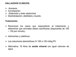 HALLAZGOS CLÍNICOS:
 Anorexia,
 Constipación
 Distensión y dolor abdominal
 Deshidratación, debilidad y muerte.
Tratamiento:
 Reconocer los casos que responderán al tratamiento y
determinar que animales deben sacrificarse (taquicardia de 100
– 120 por minuto)..
 lubricantes y catárticos.
 Las soluciones electrolíticas IV 100 a 120 ml/kg PV
 Alternativa: 10 litros de aceite mineral con igual volumen de
agua.
 