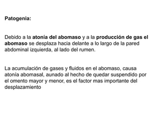 Patogenia:
Debido a la atonía del abomaso y a la producción de gas el
abomaso se desplaza hacia delante a lo largo de la pared
abdominal izquierda, al lado del rumen.
La acumulación de gases y fluidos en el abomaso, causa
atonía abomasal, aunado al hecho de quedar suspendido por
el omento mayor y menor, es el factor mas importante del
desplazamiento
 