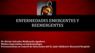 ENFERMEDADES EMERGENTES Y
REEMERGENTES
Dr. Héctor Salvador Maldonado Aguilera.
Médico Especialista en Epidemiología.
Prevencionista en Control de Infecciones del St. Jude Children’s Research Hospital
 