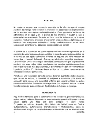 CONTROL
No podemos esperar una prevención completa de la infección con el empleo
prácticos de manejo, Para contener el avance de los coccidios en la explotación se
ha de emplear una agente anti-coccidiostatico. Estos productos sanitarios se
administran en el agua y en el pienso de los animales y ayudan a que la
enfermedad no se extienda. También se debe controlar la humedad de la cama,
pues si es relativamente amplia se proporcionan unas condiciones óptimas para el
desarrollo de los ooquistes. Manteniendo un bajo nivel de humedad en las camas
se ayudaran a mantener los ooquistes coccidiocicos bajo control.
El control de la coccidiosis se puede realizar con las vacunas registradas en el
mercado. La vacunación puede ser periódica o única. La vacunación periódica es,
a su vez, de dos tipos: Doméstica: Cuando se adquiere una leve infección en
forma libre y natural. Industrial: Cuando se administra ooquistes infectantes.
La vacunación única: utiliza cepas atenuadas y seleccionadas por su precocidad,
es decir, por tener ciclos vitales más breves, por pasajes repetidos en embrión
para lograr cepas de más baja virulencia, o bien manejados con procedimientos de
ingeniería genética. El objetivo es lograr ant ígenos coccidiales responsables de
una reacción inmune permanente.
Para hacer una vacunación correcta hay que tener en cuenta la edad de las aves
que reciben la vacuna, la cantidad de antígeno a suministrar y la forma de
aplicación para obtener una inmunidad uniforme por vacunarse todos los pollos
con una dosis similar. Cuando la vacuna produce una respuesta inmune correcta,
tiene la ventaja de que permite gran flexibilidad en la fecha de la matanza.
TRATAMIENTO
Hay muchos fármacos para el tratamiento de la coccidiosis, principalmente para
pollos, pavos y palomas. Debemos de tener en cuenta que estos fármacos pueden
actuar sobre una fase del ciclo biológico o sobre varias.
En pollos se utilizan: Amprolio, Monohidrato de Sulfacloropiracina Sódica,
Sulfadimetoxina, Sulfametacina, Clortetraciclina y Oxitetraciclina. Estos se
administran en el agua de bebida al no ser los dos últimos que se administran en
el alimento.
 
