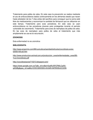 Tratamiento para pollos de ceba. En este caso la prevención se realiza mediante
el uso de anticoccidianos dados continuamente en los alimentos desde que nacen
hasta alrededor de los 7 días antes del sacrificio para conseguir que la carne esté
libre de medicamentos y economizar la cantidad de fármacos que se utilizarían en
este tiempo. Tratamiento para aves ponedoras. En este caso se usan
anticoccidianos en las ponedoras jóvenes para protegerlas durante el período
vulnerable de crecimiento. Tratamiento para aves de reemplazo de pollos de ceba.
En las aves de reemplazo para pollos de ceba el tratamiento que más
ampliamente se usa es la vacunación.
ZOONOSIS
Esta enfermedad no es zoonotica
BIBLIOGRAFÍA
http://www.engormix.com/MA-avicultura/sanidad/articulos/coccidiosis-aviar-
t2050/165-p0.htm
http://www.produccion-animal.com.ar/produccion_aves/enfermedades_aves/88-
Yuo-Coccidiosis.pdf
http://coccidiosisaviar710213.blogspot.com/
https://www.google.com.co/?gfe_rd=cr&ei=0yaRU5PCPMLCqAX-
g4GIBg&gws_rd=ssl#q=COCCIDIOSIS+AVIAR+INTRODUCCION
 