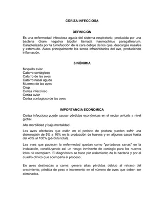 CORIZA INFECCIOSA
DEFINICION
Es una enfermedad infecciosa aguda del sistema respiratorio, producida por una
bacteria Gram negativa bipolar llamada haemophilus paragallinarum.
Caracterizada por la tumefacción de la cara debajo de los ojos, descargas nasales
y estornudo. Ataca principalmente los senos infraorbitarios del ave, produciendo
inflamación.
SINÓNIMIA
Moquillo aviar
Catarro contagioso
Catarro de las aves
Catarro nasal agudo
Muermo de las aves
Crup
Coriza infeccioso
Coriza aviar
Coriza contagioso de las aves
IMPORTANCIA ECONOMICA
Coriza infeccioso puede causar pérdidas económicas en el sector avícola a nivel
global.
Alta morbilidad y baja mortalidad.
Las aves afectadas que están en el periodo de postura pueden sufrir una
disminución de 5% a 10% en la producción de huevos y en algunos casos hasta
del 40% al 100% (pérdida total).
Las aves que padecen la enfermedad quedan como "portadoras sanas" en la
instalación, constituyendo así un riesgo inminente de contagio para los nuevos
lotes de reemplazo. El diagnóstico se hace por aislamiento de la bacteria y por el
cuadro clínico que acompaña el proceso.
En aves destinadas a carne: genera altas pérdidas debido al retraso del
crecimiento, pérdida de peso e incremento en el número de aves que deben ser
eliminadas.
 