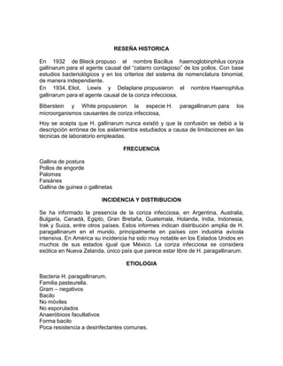 RESEÑA HISTORICA
En 1932 de Blieck propuso el nombre Bacillus haemoglobinphilus coryza
gallinarum para el agente causal del “catarro contagioso” de los pollos. Con base
estudios bacteriológicos y en los criterios del sistema de nomenclatura binomial,
de manera independiente.
En 1934, Eliot, Lewis y Delaplane propusieron el nombre Haemophilus
gallinarum para el agente causal de la coriza infecciosa.
Biberstein y White propusieron la especie H. paragallinarum para los
microorganismos causantes de coriza infecciosa,
Hoy se acepta que H. gallinarum nunca existió y que la confusión se debió a la
descripción errónea de los aislamientos estudiados a causa de limitaciones en las
técnicas de laboratorio empleadas.
FRECUENCIA
Gallina de postura
Pollos de engorde
Palomas
Faisánes
Gallina de guinea o gallinetas
INCIDENCIA Y DISTRIBUCION
Se ha informado la presencia de la coriza infecciosa, en Argentina, Australia,
Bulgaria, Canadá, Egipto, Gran Bretaña, Guatemala, Holanda, India, Indonesia,
Irak y Suiza, entre otros países. Estos informes indican distribución amplia de H.
paragallinarum en el mundo, principalmente en países con industria avícola
intensiva. En América su incidencia ha sido muy notable en los Estados Unidos en
muchos de sus estados igual que México. La coriza infecciosa se considera
exótica en Nueva Zelanda, único país que parece estar libre de H. paragallinarum.
ETIOLOGIA
Bacteria H. paragallinarum,
Familia pasteurella.
Gram – negativos
Bacilo
No móviles
No esporulados
Anaeróbicos facultativos
Forma bacilo
Poca resistencia a desinfectantes comunes.
 