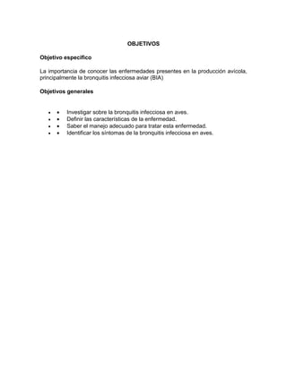 OBJETIVOS
Objetivo especifico
La importancia de conocer las enfermedades presentes en la producción avícola,
principalmente la bronquitis infecciosa aviar (BIA)
Objetivos generales
  Investigar sobre la bronquitis infecciosa en aves.
  Definir las características de la enfermedad.
  Saber el manejo adecuado para tratar esta enfermedad.
  Identificar los síntomas de la bronquitis infecciosa en aves.
 