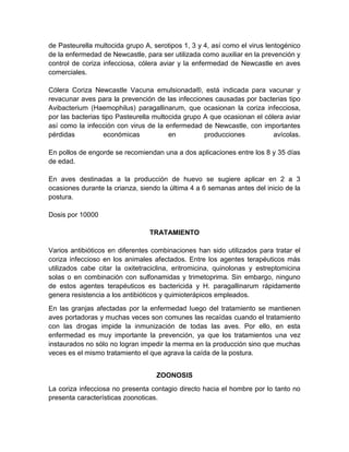 de Pasteurella multocida grupo A, serotipos 1, 3 y 4, así como el virus lentogénico
de la enfermedad de Newcastle, para ser utilizada como auxiliar en la prevención y
control de coriza infecciosa, cólera aviar y la enfermedad de Newcastle en aves
comerciales.
Cólera Coriza Newcastle Vacuna emulsionada®, está indicada para vacunar y
revacunar aves para la prevención de las infecciones causadas por bacterias tipo
Avibacterium (Haemophilus) paragallinarum, que ocasionan la coriza infecciosa,
por las bacterias tipo Pasteurella multocida grupo A que ocasionan el cólera aviar
así como la infección con virus de la enfermedad de Newcastle, con importantes
pérdidas económicas en producciones avícolas.
En pollos de engorde se recomiendan una a dos aplicaciones entre los 8 y 35 días
de edad.
En aves destinadas a la producción de huevo se sugiere aplicar en 2 a 3
ocasiones durante la crianza, siendo la última 4 a 6 semanas antes del inicio de la
postura.
Dosis por 10000
TRATAMIENTO
Varios antibióticos en diferentes combinaciones han sido utilizados para tratar el
coriza infeccioso en los animales afectados. Entre los agentes terapéuticos más
utilizados cabe citar la oxitetraciclina, eritromicina, quinolonas y estreptomicina
solas o en combinación con sulfonamidas y trimetoprima. Sin embargo, ninguno
de estos agentes terapéuticos es bactericida y H. paragallinarum rápidamente
genera resistencia a los antibióticos y quimioterápicos empleados.
En las granjas afectadas por la enfermedad luego del tratamiento se mantienen
aves portadoras y muchas veces son comunes las recaídas cuando el tratamiento
con las drogas impide la inmunización de todas las aves. Por ello, en esta
enfermedad es muy importante la prevención, ya que los tratamientos una vez
instaurados no sólo no logran impedir la merma en la producción sino que muchas
veces es el mismo tratamiento el que agrava la caída de la postura.
ZOONOSIS
La coriza infecciosa no presenta contagio directo hacia el hombre por lo tanto no
presenta características zoonoticas.
 
