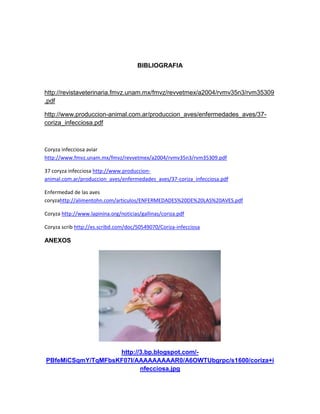 BIBLIOGRAFIA
http://revistaveterinaria.fmvz.unam.mx/fmvz/revvetmex/a2004/rvmv35n3/rvm35309
.pdf
http://www.produccion-animal.com.ar/produccion_aves/enfermedades_aves/37-
coriza_infecciosa.pdf
Coryza infecciosa aviar
http://www.fmvz.unam.mx/fmvz/revvetmex/a2004/rvmv35n3/rvm35309.pdf
37 coryza infecciosa http://www.produccion-
animal.com.ar/produccion_aves/enfermedades_aves/37-coriza_infecciosa.pdf
Enfermedad de las aves
coryzahttp://alimentohn.com/articulos/ENFERMEDADES%20DE%20LAS%20AVES.pdf
Coryza http://www.lapinina.org/noticias/gallinas/coriza.pdf
Coryza scrib http://es.scribd.com/doc/50549070/Coriza-infecciosa
ANEXOS
http://3.bp.blogspot.com/-
PBfeMiCSqmY/TqMFbsKF07I/AAAAAAAAAR0/A6OWTUbgrpc/s1600/coriza+i
nfecciosa.jpg
 