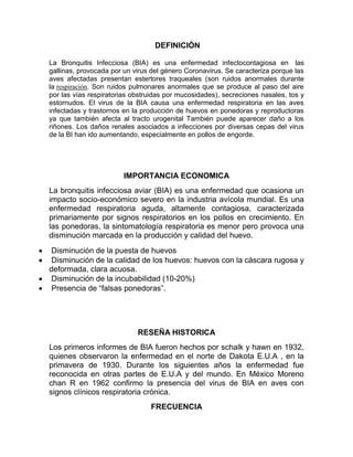 DEFINICIÓN
La Bronquitis Infecciosa (BIA) es una enfermedad infectocontagiosa en las
gallinas, provocada por un virus del género Coronavirus. Se caracteriza porque las
aves afectadas presentan estertores traqueales (son ruidos anormales durante
la respiración. Son ruidos pulmonares anormales que se produce al paso del aire
por las vías respiratorias obstruidas por mucosidades), secreciones nasales, tos y
estornudos. El virus de la BIA causa una enfermedad respiratoria en las aves
infectadas y trastornos en la producción de huevos en ponedoras y reproductoras
ya que también afecta al tracto urogenital También puede aparecer daño a los
riñones. Los daños renales asociados a infecciones por diversas cepas del virus
de la BI han ido aumentando, especialmente en pollos de engorde.
IMPORTANCIA ECONOMICA
La bronquitis infecciosa aviar (BIA) es una enfermedad que ocasiona un
impacto socio-económico severo en la industria avícola mundial. Es una
enfermedad respiratoria aguda, altamente contagiosa, caracterizada
primariamente por signos respiratorios en los pollos en crecimiento. En
las ponedoras, la sintomatología respiratoria es menor pero provoca una
disminución marcada en la producción y calidad del huevo.
 Disminución de la puesta de huevos
 Disminución de la calidad de los huevos: huevos con la cáscara rugosa y
deformada, clara acuosa.
 Disminución de la incubabilidad (10-20%)
 Presencia de “falsas ponedoras”.
RESEÑA HISTORICA
Los primeros informes de BIA fueron hechos por schalk y hawn en 1932,
quienes observaron la enfermedad en el norte de Dakota E.U.A , en la
primavera de 1930. Durante los siguientes años la enfermedad fue
reconocida en otras partes de E.U.A y del mundo. En México Moreno
chan R en 1962 confirmo la presencia del virus de BIA en aves con
signos clínicos respiratoria crónica.
FRECUENCIA
 