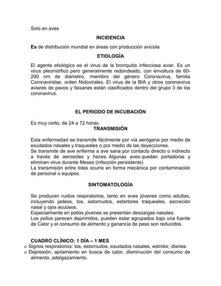 Solo en aves
INCIDENCIA
Es de distribución mundial en áreas con producción avícola
ETIOLOGÍA
El agente etiológico es el virus de la bronquitis infecciosa aviar. Es un
virus pleomórfico pero generalmente redondeado, con envoltura de 60-
200 nm de diámetro, miembro del género Coronavirus, familia
Coronaviridae, orden Nidovirales. El virus de la BIA y otros coronavirus
aviares de pavos y faisanes están clasificados dentro del grupo 3 de los
coronavirus.
EL PERIODO DE INCUBACIÓN
Es muy corto, de 24 a 72 horas.
TRANSMISIÓN
Esta enfermedad se transmite fácilmente por vía aerógena por medio de
exudados nasales y traqueales o por medio de las deyecciones.
Se transmite de ave enferma a ave sana por contacto directo o indirecto
a través de aerosoles y heces. Algunas aves quedan portadoras y
eliminan virus durante Meses (infección persistente)
La transmisión entre lotes ocurre en forma mecánica por contaminación
de personal o equipos.
SINTOMATOLOGÍA
Se producen ruidos respiratorios, tanto en aves jóvenes como adultas,
incluyendo jadeos, tos, estornudos, estertores traqueales, secreción
nasal y ojos acuosos.
Especialmente en pollos jóvenes se presentan descargas nasales.
Los pollos parecen deprimidos, pueden estar agrupados bajo una fuente
de Calor y el consumo de alimento y ganancia de peso son reducidos.
CUADRO CLÍNICO: 1 DÍA – 1 MES
o Signos respiratorios: tos, estornudos, exudados nasales, estridor, disnea.
o Depresión, apilamiento en busca de calor, disminución del consumo de
alimento, adelgazamiento.
 