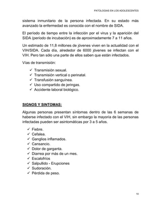 PATOLOGIAS EN LOS ADOLESCENTES



sistema inmunitario de la persona infectada. En su estado más
avanzado la enfermedad es conocida con el nombre de SIDA.

El período de tiempo entre la infección por el virus y la aparición del
SIDA (período de incubación) es de aproximadamente 7 a 11 años.

Un estimado de 11,8 millones de jóvenes viven en la actualidad con el
VIH/SIDA. Cada día, alrededor de 6000 jóvenes se infectan con el
VIH. Pero tan sólo una parte de ellos saben que están infectados.

Vías de transmisión:

       Transmisión sexual.
       Transmisión vertical o perinatal.
       Transfusión sanguínea.
       Uso compartido de jeringas.
       Accidente laboral biológico.



SIGNOS Y SINTOMAS:

Algunas personas presentan síntomas dentro de las 6 semanas de
haberse infectado con el VIH, sin embargo la mayoría de las personas
infectadas pueden ser asintomáticas por 3 a 5 años.

     Fiebre.
     Cefalea.
     Ganglios inflamados.
     Cansancio.
     Dolor de garganta.
     Diarrea por más de un mes.
     Escalofríos
     Salpullido - Erupciones
     Sudoración.
     Pérdida de peso.




                                                                        10
 