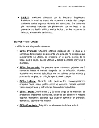 PATOLOGIAS EN LOS ADOLESCENTES




       SIFILIS: Infección causada por la bacteria Treponema
       Pallidum, la cual es capaz de moverse a través del cuerpo,
       dañando varios órganos durante su transcurso. Se transmite
       por relaciones sexuales sin protección, por un beso si se
       presenta una lesión sifilítica en los labios o en las mucosas de
       la boca, a través del embarazo.



SIGNOS Y SINTOMAS:

La sífilis tiene 4 etapas de síntomas:

    Sífilis Primaria: Chancro sifilítico después de 10 días a 6
     semanas del contagio, se presenta una ampolla no dolorosa que
     rápidamente se ulcera, se presenta en el pene, dentro de la
     boca, ano o recto, cuello uterino y labios genitales mayores o
     menores.

    Sífilis Secundaria: Se pueden tener síntomas gripales de 3
     semanas hasta 6 meses después de la infección. Pueden
     aparecer uno o mas salpullidos en las palmas de las manos y
     plantas de los pies, en la ingle y por todo el cuerpo.

    Sífilis Latente: Durante este periodo los microorganismos
     emigran hacia otros tejidos como el cerebro, medula espinal,
     vasos sanguíneos, y estructuras óseas deteriorándolos.

    Sífilis Tardía: Ocurre entre 2 y 30 años luego de la infección, se
     presentan problemas cardiacos, lesiones del cerebro y medula
     espinal, trastornos oculares que pueden terminar en parálisis,
     demencia, ceguera y la muerte.

    Sífilis Congénita: Adquirida en el momento del nacimiento.




                                                                       11
 