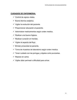 PATOLOGIAS EN LOS ADOLESCENTES




CUIDADOS DE ENFERMERIA:

   Control de signos vitales.

   Buena técnica aséptica.

   Vigilar la evolución del paciente.

   Proporcionar educación al paciente.

   Administrar medicamentos según orden medica.

   Realizar una buena higiene.

   Realizar curación en heridas.

   Vigilar el aspecto del flujo.

   Brindar privacidad al paciente.

   Toma de muestras de laboratorio según orden medica.

   Tener cuidado con las jeringas y objetos corto punzantes.

   Reposo en cama.

   Vigilar dolor perineal o dificultad para orinar.




                                                                         12
 