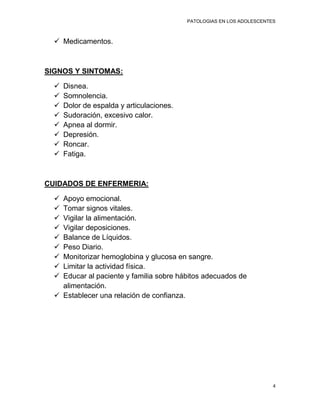PATOLOGIAS EN LOS ADOLESCENTES



   Medicamentos.



SIGNOS Y SINTOMAS:

     Disnea.
     Somnolencia.
     Dolor de espalda y articulaciones.
     Sudoración, excesivo calor.
     Apnea al dormir.
     Depresión.
     Roncar.
     Fatiga.



CUIDADOS DE ENFERMERIA:

   Apoyo emocional.
   Tomar signos vitales.
   Vigilar la alimentación.
   Vigilar deposiciones.
   Balance de Líquidos.
   Peso Diario.
   Monitorizar hemoglobina y glucosa en sangre.
   Limitar la actividad física.
   Educar al paciente y familia sobre hábitos adecuados de
    alimentación.
   Establecer una relación de confianza.




                                                                        4
 