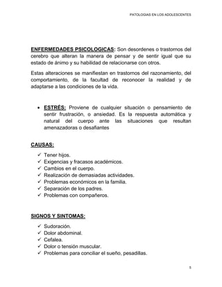 PATOLOGIAS EN LOS ADOLESCENTES




ENFERMEDADES PSICOLOGICAS: Son desordenes o trastornos del
cerebro que alteran la manera de pensar y de sentir igual que su
estado de ánimo y su habilidad de relacionarse con otros.

Estas alteraciones se manifiestan en trastornos del razonamiento, del
comportamiento, de la facultad de reconocer la realidad y de
adaptarse a las condiciones de la vida.



      ESTRÉS: Proviene de cualquier situación o pensamiento de
      sentir frustración, o ansiedad. Es la respuesta automática y
      natural del cuerpo ante las situaciones que resultan
      amenazadoras o desafiantes


CAUSAS:

     Tener hijos.
     Exigencias y fracasos académicos.
     Cambios en el cuerpo.
     Realización de demasiadas actividades.
     Problemas económicos en la familia.
     Separación de los padres.
     Problemas con compañeros.



SIGNOS Y SINTOMAS:

     Sudoración.
     Dolor abdominal.
     Cefalea.
     Dolor o tensión muscular.
     Problemas para conciliar el sueño, pesadillas.

                                                                         5
 