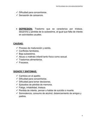 PATOLOGIAS EN LOS ADOLESCENTES



   Dificultad para concentrarse.
   Sensación de cansancio.




      DEPRESION: Trastorno que se caracteriza por tristeza,
      desanimo y perdida de la autoestima, al igual que falta de interés
      en actividades usuales.



CAUSAS:

     Proceso de maduración y estrés.
     Conflictos familiares.
     Baja autoestima.
     Abuso o maltrato infantil tanto físico como sexual.
     Trastornos alimentarios.
     Fracasos.



SIGNOS Y SINTOMAS:

     Cambios en el apetito.
     Dificultad para concentrarse.
     Dificultad para tomar decisiones.
     Episodios de pérdida de memoria.
     Fatiga, irritabilidad, tristeza.
     Perdida de interés, pensar o hablar de suicidio o muerte.
     Somnolencia, consumo de alcohol, distanciamiento de amigos y
      padres.




                                                                          6
 