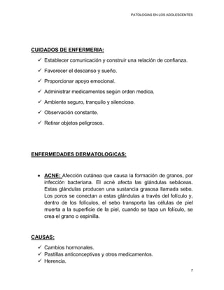 PATOLOGIAS EN LOS ADOLESCENTES




CUIDADOS DE ENFERMERIA:

   Establecer comunicación y construir una relación de confianza.

   Favorecer el descanso y sueño.

   Proporcionar apoyo emocional.

   Administrar medicamentos según orden medica.

   Ambiente seguro, tranquilo y silencioso.

   Observación constante.

   Retirar objetos peligrosos.




ENFERMEDADES DERMATOLOGICAS:



    ACNE: Afección cutánea que causa la formación de granos, por
    infección bacteriana. El acné afecta las glándulas sebáceas.
    Estas glándulas producen una sustancia grasosa llamada sebo.
    Los poros se conectan a estas glándulas a través del folículo y,
    dentro de los folículos, el sebo transporta las células de piel
    muerta a la superficie de la piel, cuando se tapa un folículo, se
    crea el grano o espinilla.



CAUSAS:

   Cambios hormonales.
   Pastillas anticonceptivas y otros medicamentos.
   Herencia.
                                                                       7
 