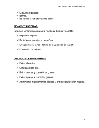 PATOLOGIAS EN LOS ADOLESCENTES



   Maquillaje grasoso.
   Estrés.
   Bacterias y suciedad en los poros.


SIGNOS Y SINTOMAS:

Aparece comúnmente en cara, hombros, brazos y espalda.

   Espinillas negras.

   Protuberancias rojas y pequeñas.

   Enrojecimiento alrededor de las erupciones de la piel.

   Formación de costras.



CUIDADOS DE ENFERMERIA:

   Evitar el estrés.

   Limpieza de la piel.

   Evitar cremas y cosméticos grasos.

   Evitar apretar y rascar los granos.

   Administrar medicamentos tópicos u orales según orden medica.




                                                                       8
 