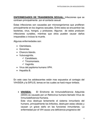 PATOLOGIAS EN LOS ADOLESCENTES




ENFERMEDADES DE TRANSMISION SEXUAL: Infecciones que se
contraen principalmente por el contacto sexual.

Estas infecciones son causadas por microorganismos que proliferan
principalmente en los órganos sexuales. Entre estos se encuentran las
bacterias, virus, hongos, y protozoos. Algunos de estos producen
infecciones curables, mientras que otros pueden causar daños
irreparables o incluso la muerte.

Algunas enfermedades son:

     Clamidiasis.
     Gonorrea.
     Chancro blando.
     Vulvovaginitis.
         Candidiasis.
         Tricomoniasis.
         Vaginitis.
     Virus del papiloma humano VPH.
     Hepatitis B.



En este caso los adolescentes están mas expuestos al contagio del
VIH/SIDA y la SIFILIS, temas en los cuales se hará mayor énfasis.



       VIH/SIDA:     El Síndrome de Inmunodeficiencia Adquirida
       (SIDA) es causado por un Retrovirus humano llamado Virus de
       Inmunodeficiencia Humana.
       Este virus destruye lentamente el sistema inmunitario del
       humano, principalmente los linfocitos, destruyen estas células y
       causan un grave daño en las funciones inmunitarias. La
       enfermedad por el VIH causa una deficiencia progresiva del


                                                                        9
 