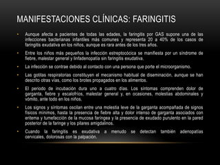 Manifestaciones clínicas: faringitisAunque afecta a pacientes de todas las edades, la faringitis por GAS supone una de las infecciones bacterianas infantiles más comunes y representa 20 a 40% de los casos de faringitis exudativa en los niños, aunque es rara antes de los tres años.Entre los niños más pequeños la infección estreptocócica se manifiesta por un síndrome de fiebre, malestar general y linfadenopatía sin faringitis exudativa.La infección se contrae debido al contacto con una persona que porte el microorganismo.Las gotitas respiratorias constituyen el mecanismo habitual de diseminación, aunque se han descrito otras vías, como los brotes propagados en los alimentos.El periodo de incubación dura uno a cuatro días. Los síntomas comprenden dolor de garganta, fiebre y escalofríos, malestar general y, en ocasiones, molestias abdominales y vómito, ante todo en los niños.Los signos y síntomas oscilan entre una molestia leve de la garganta acompañada de signos físicos mínimos, hasta la presencia de fiebre alta y dolor intenso de garganta asociados con eritema y tumefacción de la mucosa faríngea y la presencia de exudado purulento en la pared posterior de la faringe y los pilares amigdalinos.Cuando la faringitis es exudativa a menudo se detectan también adenopatías cervicales, dolorosas con la palpación.