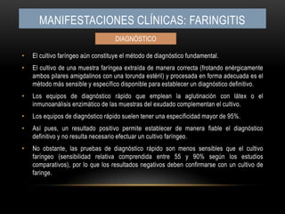 Manifestaciones clínicas: faringitisEl cultivo faríngeo aún constituye el método de diagnóstico fundamental.El cultivo de una muestra faríngea extraída de manera correcta (frotando enérgicamente ambos pilares amigdalinos con una torunda estéril) y procesada en forma adecuada es el método más sensible y específico disponible para establecer un diagnóstico definitivo.Los equipos de diagnóstico rápido que emplean la aglutinación con látex o el inmunoanálisis enzimático de las muestras del exudado complementan el cultivo.Los equipos de diagnóstico rápido suelen tener una especificidad mayor de 95%.Así pues, un resultado positivo permite establecer de manera fiable el diagnóstico definitivo y no resulta necesario efectuar un cultivo faríngeo.No obstante, las pruebas de diagnóstico rápido son menos sensibles que el cultivo faríngeo (sensibilidad relativa comprendida entre 55 y 90% según los estudios comparativos), por lo que los resultados negativos deben confirmarse con un cultivo de faringe.DIAGNÓSTICO