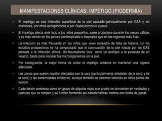Manifestaciones clínicas: IMPÉTIGO (PIODERMIA)El impétigo es una infección superficial de la piel causada principalmente por GAS y, en ocasiones, por otros estreptococos o por Staphylococcusaureus.El impétigo afecta ante todo a los niños pequeños, suele producirse durante los meses cálidos y es más común en los países semitropicales o tropicales que en las regiones más frías.La infección es más frecuente en los niños que viven rodeados de falta de higiene. En los estudios prospectivos se ha comprobado que la colonización de la piel intacta por los GAS precede a la infección clínica. Un traumatismo leve, como un arañazo o la picadura de un insecto, basta para inocular los microorganismos en la piel.Por consiguiente, la mejor forma de evitar el impétigo consiste en mantener una higiene adecuada.Las zonas que suelen resultar afectadas son la cara (particularmente alrededor de la nariz y de la boca) y las extremidades inferiores, aunque también se detectan lesiones en otras partes del cuerpo.Cada lesión comienza como un grupo de pápulas rojas que pronto se convierten en vesículas y pústulas que se rompen y se funden formando las características costras con forma de panal.