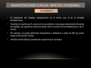 El tratamiento del impétigo estreptocócico es el mismo que el de la faringitis estreptocócica.Teniendo en cuenta que S. aureus se ha convertido en una causa relativamente frecuente de impétigo, los regímenes empíricos deben cubrir la acción de los estreptococos y de S. aureus.Por ejemplo, se puede administrar dicloxacilina o cefalexina a razón de 250 mg cuatro veces al día durante 10 días.También resulta eficaz la pomada de mupirocina por vía tópica.Manifestaciones clínicas: IMPÉTIGO (PIODERMIA)TRATAMIENTO