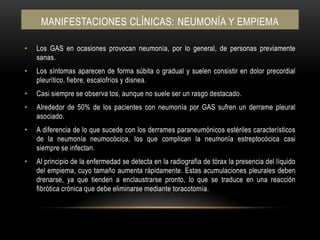 Manifestaciones clínicas: NEUMONÍA Y EMPIEMALos GAS en ocasiones provocan neumonía, por lo general, de personas previamente sanas.Los síntomas aparecen de forma súbita o gradual y suelen consistir en dolor precordial pleurítico, fiebre, escalofríos y disnea.Casi siempre se observa tos, aunque no suele ser un rasgo destacado.Alrededor de 50% de los pacientes con neumonía por GAS sufren un derrame pleural asociado.A diferencia de lo que sucede con los derrames paraneumónicos estériles característicos de la neumonía neumocócica, los que complican la neumonía estreptocócica casi siempre se infectan.Al principio de la enfermedad se detecta en la radiografía de tórax la presencia del líquido del empiema, cuyo tamaño aumenta rápidamente. Estas acumulaciones pleurales deben drenarse, ya que tienden a enclaustrarse pronto, lo que se traduce en una reacción fibrótica crónica que debe eliminarse mediante toracotomía.