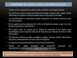 Síndrome del shock tóxico estreptocócicoPuede ocurrir en pacientes de cualquier edad y condición inmunológica de base.En el 50% de los casos la puerta de entrada es la faringe, mucosas, piel y vagina. Incluso infecciones por varicela e influenza pueden actuar como puertas de entrada.Los antiinflamatorios no esteroideos pueden enmascarar los síntomas sistémicos como en el caso anterior.Se ha sugerido que los serogrupos M-1 y M-3 de estreptococo poseen un gen (inv+) que facilita la penetración y diseminación.Este cuadro clínico se produce por la síntesis de exotoxinas A que actúan como superantígenos con la siguiente inducción de citoquinas que conducen al shock y al fallo multiorgánico.Clínicamente comienza con fiebre, escalofríos, mialgias, náuseas, vómitos, taquicardia y taquipnea y rápida aparición de shock y fallo multiorgánico.La mayoría de los pacientes fallecen en las primeras 24-48 horas.Precisa una rápida actuación con exploración quirúrgica con desbridamiento, monitorización en unidades de cuidados intensivos.Utilización de fármacos vasoactivos y tratamiento intravenoso con altas dosis de penicilina y clindamicina (esta última suprime la producción de la exotoxina y proteína M de los estreptococos del grupo A)