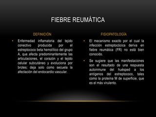 El mecanismo exacto por el cual la infección estreptocócica deriva en fiebre reumática (FR) no está bien conocido.Se sugiere que las manifestaciones son el resultado de una respuesta autoinmune del huésped a los antígenos del estreptococo, tales como la proteína M de superficie, que es el más virulento.Enfermedad inflamatoria del tejido conectivo producida por el estreptococo beta hemolítico del grupo A, que afecta predominantemente las articulaciones, el corazón y el tejido celular subcutáneo y evoluciona por brotes; deja solo como secuela la afectación del endocardio vascular.FIEBRE REUMÁTICADEFINICIÓNFISIOPATOLOGÍA
