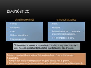Fiebre.Artralgias.Eritrosedimentaciónacelerada o proteína C reactiva presente.P-R prolongado en el ECG.Carditis.Poliarteritis.Corea.Nódulos subcutáneos.Eritema marginado.DIAGNÓSTICOCRITERIOS MAYORESCRITERIOS MENORESEl diagnóstico de basa en la presencia de dos criterios mayores o una mayory dos menores, exceptuando la artralgia cuando la artritis está presente.Asimismo, resulta evidencia reciente de infección estreptocócica entidades como:1. Escarlatina.2. Faringitis con cultivo de estreptococo o antígeno positivo para el grupo A.3. Anticuerpos presentes (antiestreptolisina o antihialuronidasa o antidesoxiribonucleasa B).