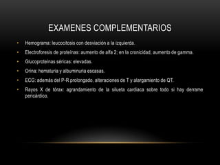 EXAMENES COMPLEMENTARIOSHemograma: leucocitosis con desviación a la izquierda.Electroforesis de proteínas: aumento de alfa 2; en la cronicidad, aumento de gamma.Glucoproteínasséricas: elevadas.Orina: hematuria y albuminuria escasas.ECG: además del P-R prolongado, alteraciones de T y alargamiento de QT.Rayos X de tórax: agrandamiento de la silueta cardiaca sobre todo si hay derrame pericárdico.