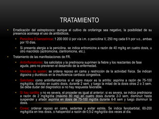TRATAMIENTOErradicación del estreptococo: aunque el cultivo de orofaringe sea negativo, la posibilidad de su presencia aconseja el uso de antibióticos.Penicilina G benzatínica: 1 200 000 U por vía i.m. o penicilina V, 250 mg cada 6 h por v.o., ambas por 10 días.Si presenta alergia a la penicilina, se indica eritromicina a razón de 40 mg/kg en cuatro dosis, u otro macrólido (azitromicina, claritromicina, etc.).Tratamiento de las manifestaciones de FR.Antiinflamatorios: los salicilatos y la prednisona suprimen la fiebre y los reactantes de fase aguda, pero no previenen el desarrollo de la enfermedad.Medidas de sostén: se ordena reposo en cama y restricción de la actividad física. Se indican digoxina y diuréticos en la insuficiencia cardiaca congestiva.Salicilatoscomo antiinflamatorios si el signo mayor es la artritis: aspirina a razón de 75-100 mg/kg/día, dividido en cuatro dosis, durante 2 sem, y luego la mitad de la dosis otras 2 o 3 sem. Se debe dudar del diagnóstico si no hay respuesta favorable.Si hay carditis y no es severa, el proceder es igual al anterior; si es severa, se indica prednisona a razón de 2 mg/kg/día (máximo 80 mg) en cuatro dosis durante 2-3 sem, disminuir hasta suspender y añadir aspirina en dosis de 75-100 mg/día durante 6-8 sem y luego disminuir la dosis.Corea: ordenar reposo en cama, sedantes y evitar estrés. Se indica fenobarbital, 60-200 mg/kg/día en tres dosis, o haloperidol a razón de 0,5-2 mg/kg/día dos veces al día.