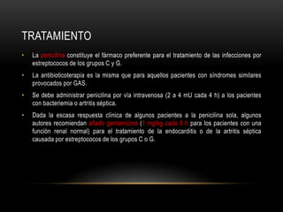 tratamientoLa penicilina constituye el fármaco preferente para el tratamiento de las infecciones por estreptococos de los grupos C y G.La antibioticoterapia es la misma que para aquellos pacientes con síndromes similares provocados por GAS.Se debe administrar penicilina por vía intravenosa (2 a 4 mU cada 4 h) a los pacientes con bacteriemia o artritis séptica.Dada la escasa respuesta clínica de algunos pacientes a la penicilina sola, algunos autores recomiendan añadir gentamicina(1 mg/kg cada 8 h para los pacientes con una función renal normal) para el tratamiento de la endocarditis o de la artritis séptica causada por estreptococos de los grupos C o G.