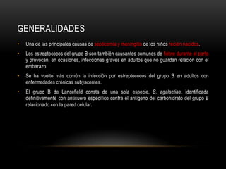 generalidadesUna de las principales causas de septicemia y meningitis de los niños recién nacidos.Los estreptococos del grupo B son también causantes comunes de fiebre durante el parto y provocan, en ocasiones, infecciones graves en adultos que no guardan relación con el embarazo.Se ha vuelto más común la infección por estreptococos del grupo B en adultos con enfermedades crónicas subyacentes.El grupo B de Lancefield consta de una sola especie, S. agalactiae, identificada definitivamente con antisuero específico contra el antígeno del carbohidrato del grupo B relacionado con la pared celular.