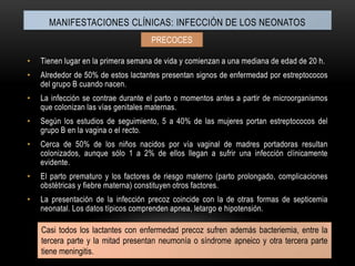 Manifestaciones clínicas: INFECCIÓN DE LOS NEONATOSPRECOCESTienen lugar en la primera semana de vida y comienzan a una mediana de edad de 20 h.Alrededor de 50% de estos lactantes presentan signos de enfermedad por estreptococos del grupo B cuando nacen.La infección se contrae durante el parto o momentos antes a partir de microorganismos que colonizan las vías genitales maternas.Según los estudios de seguimiento, 5 a 40% de las mujeres portan estreptococos del grupo B en la vagina o el recto.Cerca de 50% de los niños nacidos por vía vaginal de madres portadoras resultan colonizados, aunque sólo 1 a 2% de ellos llegan a sufrir una infección clínicamente evidente.El parto prematuro y los factores de riesgo materno (parto prolongado, complicaciones obstétricas y fiebre materna) constituyen otros factores.La presentación de la infección precoz coincide con la de otras formas de septicemia neonatal. Los datos típicos comprenden apnea, letargo e hipotensión.Casi todos los lactantes con enfermedad precoz sufren además bacteriemia, entre la tercera parte y la mitad presentan neumonía o síndrome apneico y otra tercera parte tiene meningitis.