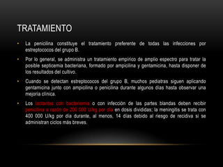 TRATAMIENTOLa penicilina constituye el tratamiento preferente de todas las infecciones por estreptococos del grupo B.Por lo general, se administra un tratamiento empírico de amplio espectro para tratar la posible septicemia bacteriana, formado por ampicilina y gentamicina, hasta disponer de los resultados del cultivo.Cuando se detectan estreptococos del grupo B, muchos pediatras siguen aplicando gentamicina junto con ampicilina o penicilina durante algunos días hasta observar una mejoría clínica.Los lactantes con bacteriemia o con infección de las partes blandas deben recibir penicilina a razón de 200 000 U/kg por día en dosis divididas; la meningitis se trata con 400 000 U/kg por día durante, al menos, 14 días debido al riesgo de recidiva si se administran ciclos más breves.