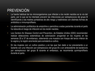 PREVENCIÓNLa fuente habitual de los microorganismos que infectan a los recién nacidos es la vía del parto, por lo que se ha intentado prevenir las infecciones por estreptococos del grupo B identificando a las madres portadoras de alto riesgo y tratándolas con distintas formas de antibiótico o inmunoprofilaxis.La administración profiláctica de ampicilina o penicilina a estas pacientes durante el parto ha reducido el riesgo de infección en los recién nacidos.Los Centers forDisease Control and Prevention, de Estados Unidos (CDC) recomiendan realizar detecciones sistemáticas de colonización anogenital en las mujeres en las semanas 35 a 37 de embarazo, obteniendo una muestra con hisopo del tercio inferior de la vagina y la región anorrectal para someterla a cultivo.En las mujeres con un cultivo positivo y en las que han dado a luz previamente a un lactante con una infección por estreptococo del grupo B o con antecedente de bacteriuria por estreptococo del grupo B durante el embarazo, se recomienda quimioprofilaxis durante el parto.