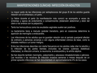 Manifestaciones clínicas: INFECCIÓN EN ADULTOSLa mayor parte de las infecciones por estreptococos del grupo B de los adultos guarda relación con el embarazo y el parto.La fiebre durante el parto (la manifestación más común) se acompaña a veces de síntomas y signos de endometritis o corioamnionitis (distensión abdominal y dolor del útero o los anexos con la palpación).Tanto los hemocultivos como los exudados vaginales suelen ser positivos.La bacteriemia tiene a menudo carácter transitorio, pero en ocasiones determina la aparición de meningitis o endocarditis.Las infecciones de los adultos que no guardan relación con el periodo puerperal afectan de ordinario a personas ancianas o con alguna enfermedad crónica de base, como la diabetes mellitus o un tumor maligno.Entre las infecciones descritas con cierta frecuencia en los adultos cabe citar la celulitis y la infección de las partes blandas (incluidas las úlceras cutáneas diabéticas infectadas), la infección urinaria, la neumonía, la endocarditis y la artritis séptica.Se han descrito también meningitis, osteomielitis y abscesos intraabdominales o pélvicos. Las recaídas o las recidivas de infección invasora semanas a meses después de un primer episodio infeccioso se han documentado en aproximadamente 4% de los casos.