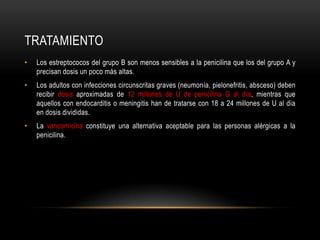 tratamientoLos estreptococos del grupo B son menos sensibles a la penicilina que los del grupo A y precisan dosis un poco más altas.Los adultos con infecciones circunscritas graves (neumonía, pielonefritis, absceso) deben recibir dosis aproximadas de 12 millones de U de penicilina G al día, mientras que aquellos con endocarditis o meningitis han de tratarse con 18 a 24 millones de U al día en dosis divididas.La vancomicinaconstituye una alternativa aceptable para las personas alérgicas a la penicilina.