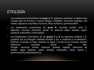 EtiologíaLos estreptococos β-hemolíticos del grupo A (S. pyogenes) constituyen la especie más virulenta para los humanos y causan faringitis, amigdalitis, infecciones cutáneas y de heridas, septicemia, escarlatina, neumonía, fiebre reumática y glomerulonefritis.Los estreptococos β-hemolíticos del grupo B, conocidos también como S. agalactiae, provocan infecciones graves, en particular sepsis neonatal, sepsis puerperal, endocarditis y artritis séptica.Los estreptococos b-hemolíticos de los grupos C y G son gérmenes similares a S. pyogenes que se distinguen mediante serotipia y por la resistencia a la bacitracina. Colonizan la faringe, el tracto intestinal, la vagina y la piel de los humanos. Causan infecciones supuradas graves, entre ellas faringitis, neumonía, celulitis, piodermia, erisipela, impétigo, infecciones de heridas, sepsis puerperal, sepsis neonatal, endocarditis, artritis séptica y glomerulonefritispostestreptocócica.