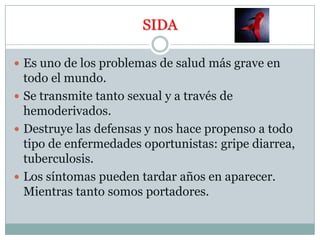 SIDAEs uno de los problemas de salud más grave en todo el mundo.Se transmite tanto sexual y a través de hemoderivados.Destruye las defensas y nos hace propenso a todo tipo de enfermedades oportunistas: gripe diarrea, tuberculosis.Los síntomas pueden tardar años en aparecer. Mientras tanto somos portadores.