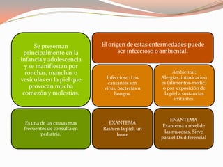 Se presentan
principalmente en la
infancia y adolescencia
y se manifiestan por
ronchas, manchas o
vesículas en la piel que
provocan mucha
comezón y molestias.
El origen de estas enfermedades puede
ser infeccioso o ambiental.
Infeccioso: Los
causantes son
virus, bacterias u
hongos.
Ambiental:
Alergias, intoxicacion
es (alimentos-medic)
o por exposición de
la piel a sustancias
irritantes.
Es una de las causas mas
frecuentes de consulta en
pediatría.
EXANTEMA
Rash en la piel, un
brote
ENANTEMA
Exantema a nivel de
las mucosas. Sirve
para el Dx diferencial
 