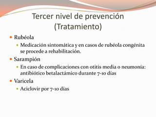 Tercer nivel de prevención
(Tratamiento)
 Rubéola
 Medicación sintomática y en casos de rubéola congénita
se procede a rehabilitación.
 Sarampión
 En caso de complicaciones con otitis media o neumonía:
antibiótico betalactámico durante 7-10 días
 Varicela
 Aciclovir por 7-10 días
 