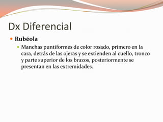 Dx Diferencial
 Rubéola
 Manchas puntiformes de color rosado, primero en la
cara, detrás de las ojeras y se extienden al cuello, tronco
y parte superior de los brazos, posteriormente se
presentan en las extremidades.
 